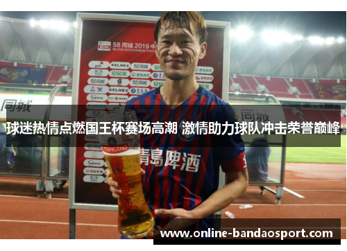 球迷热情点燃国王杯赛场高潮 激情助力球队冲击荣誉巅峰