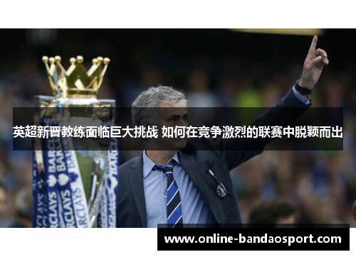 英超新晋教练面临巨大挑战 如何在竞争激烈的联赛中脱颖而出