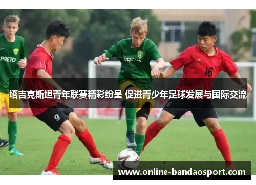 塔吉克斯坦青年联赛精彩纷呈 促进青少年足球发展与国际交流