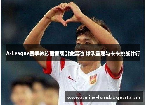 A-League赛季教练更替潮引发震动 球队重建与未来挑战并行