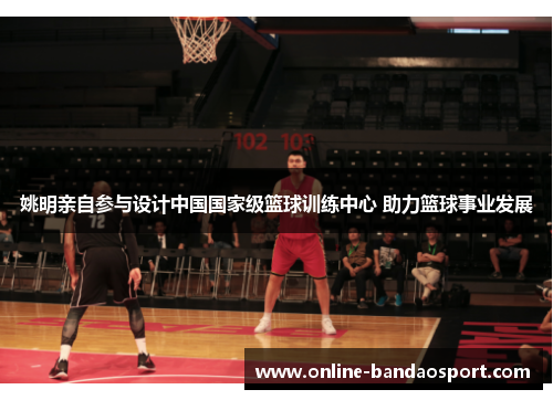 姚明亲自参与设计中国国家级篮球训练中心 助力篮球事业发展