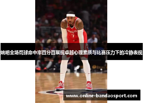 姚明全场罚球命中率百分百展现卓越心理素质与比赛压力下的冷静表现