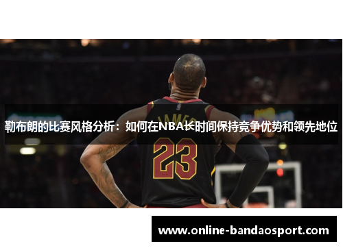 勒布朗的比赛风格分析：如何在NBA长时间保持竞争优势和领先地位