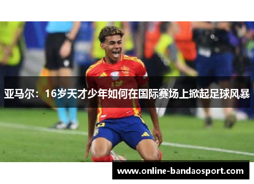 亚马尔：16岁天才少年如何在国际赛场上掀起足球风暴