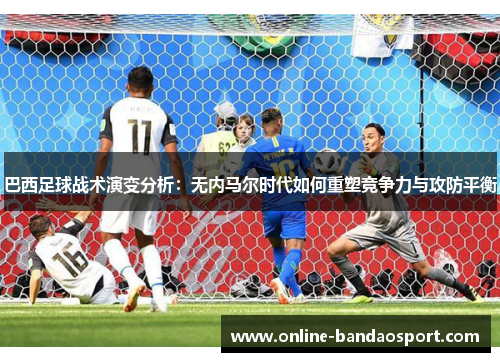 巴西足球战术演变分析：无内马尔时代如何重塑竞争力与攻防平衡