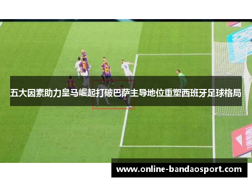 五大因素助力皇马崛起打破巴萨主导地位重塑西班牙足球格局