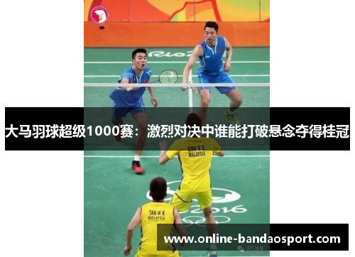大马羽球超级1000赛：激烈对决中谁能打破悬念夺得桂冠