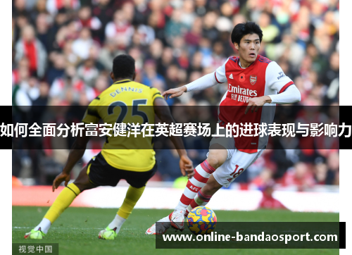 如何全面分析富安健洋在英超赛场上的进球表现与影响力