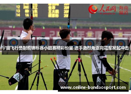 宇宙飞行员射箭锦标赛小组赛精彩纷呈 选手激烈角逐向冠军发起冲击 宇宙飞行员射箭锦标赛小组赛精彩纷呈 选手激烈角逐向冠军发起冲击