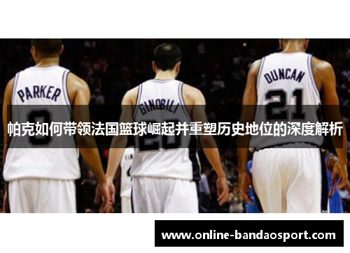 帕克如何带领法国篮球崛起并重塑历史地位的深度解析
